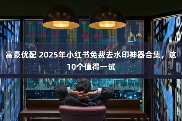 富豪优配 2025年小红书免费去水印神器合集，这10个值得一试