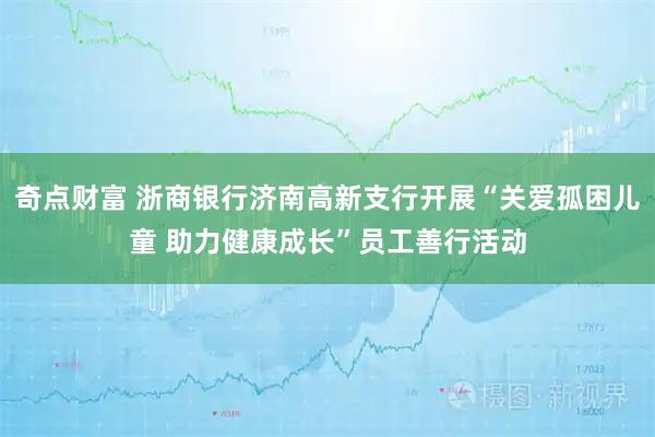 奇点财富 浙商银行济南高新支行开展“关爱孤困儿童 助力健康成长”员工善行活动