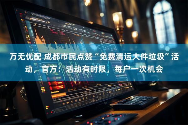 万无优配 成都市民点赞“免费清运大件垃圾”活动，官方：活动有时限，每户一次机会