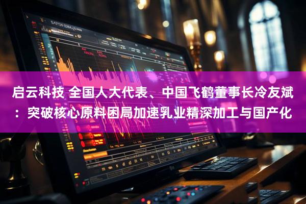 启云科技 全国人大代表、中国飞鹤董事长冷友斌：突破核心原料困局加速乳业精深加工与国产化