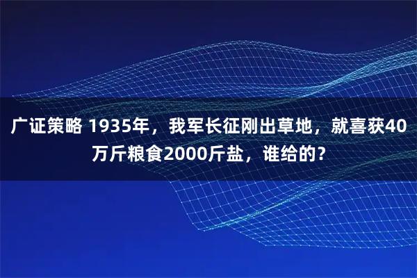 广证策略 1935年，我军长征刚出草地，就喜获40万斤粮食2000斤盐，谁给的？