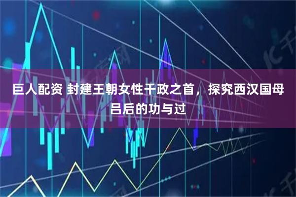 巨人配资 封建王朝女性干政之首，探究西汉国母吕后的功与过