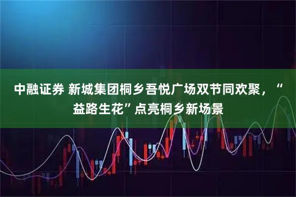 中融证券 新城集团桐乡吾悦广场双节同欢聚，“益路生花”点亮桐乡新场景