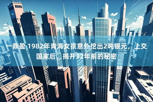 一鼎盈 1982年青海女孩意外挖出2吨银元，上交国家后，揭开32年前的秘密