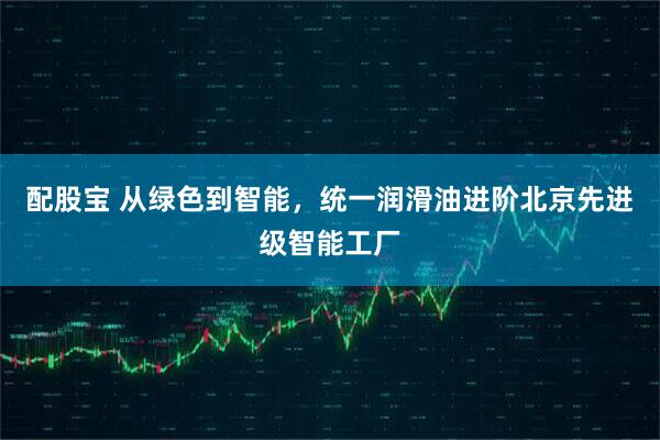 配股宝 从绿色到智能，统一润滑油进阶北京先进级智能工厂