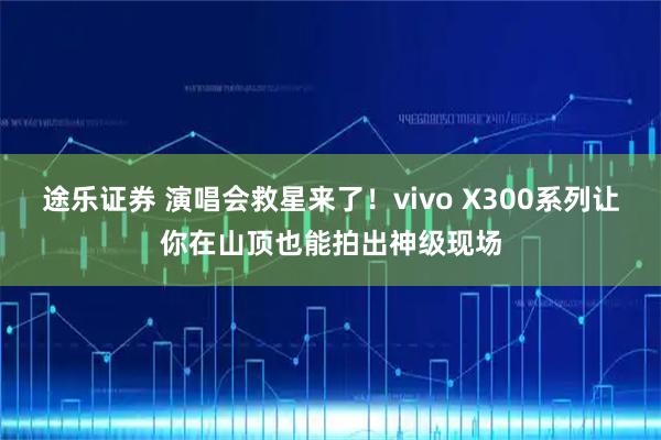 途乐证券 演唱会救星来了！vivo X300系列让你在山顶也能拍出神级现场