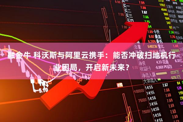 融金牛 科沃斯与阿里云携手:能否冲破扫地机行业困局,开启新未来?