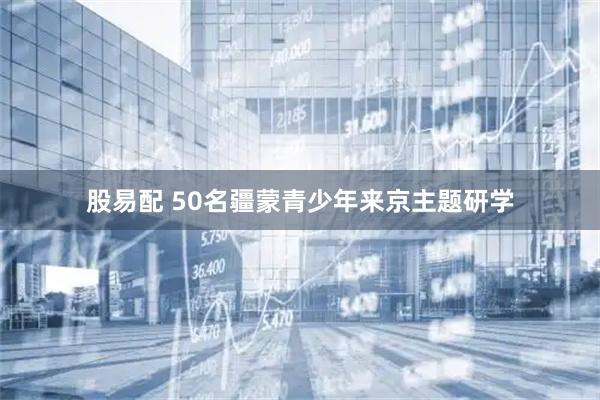 股易配 50名疆蒙青少年来京主题研学