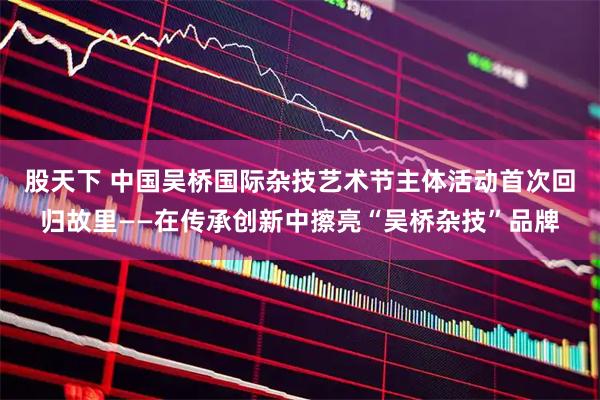 股天下 中国吴桥国际杂技艺术节主体活动首次回归故里——在传承创新中擦亮“吴桥杂技”品牌