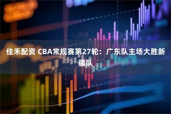 佳禾配资 CBA常规赛第27轮：广东队主场大胜新疆队