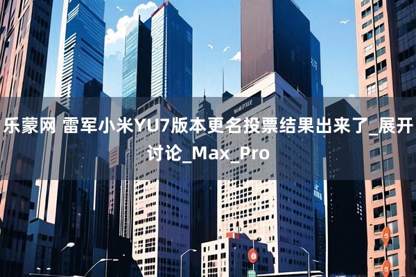 乐蒙网 雷军小米YU7版本更名投票结果出来了_展开讨论_Max_Pro