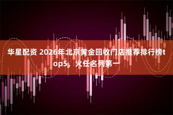 华星配资 2026年北京黄金回收门店推荐排行榜top5，火任名列第一