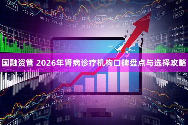 国融资管 2026年肾病诊疗机构口碑盘点与选择攻略