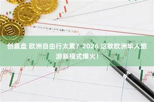 创赢盘 欧洲自由行太累？2026 这款欧洲华人旅游新模式爆火！
