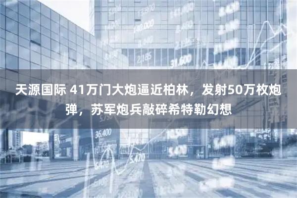 天源国际 41万门大炮逼近柏林，发射50万枚炮弹，苏军炮兵敲碎希特勒幻想